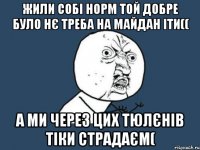 жили собі норм той добре було нє треба на майдан іти(( А ми через цих тюлєнів тіки страдаєм(