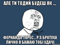 АЛЕ ТИ ТОДИЙ БУДЕШ ЯК .... ФЕРНАНДО ТОРЕС... P.S БРАТУХА ЛИЧНО Я БАЖАЮ ТОБІ УДАЧІ