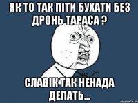 ЯК ТО ТАК ПІТИ БУХАТИ БЕЗ ДРОНЬ ТАРАСА ? СЛАВІК ТАК НЕНАДА ДЕЛАТЬ...