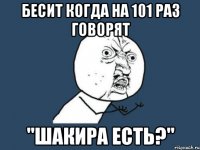 бесит когда на 101 раз говорят "шакира есть?"