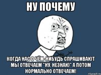 Ну почему Когда нас о чём-нибудь спрашивают мы отвечаем "ну, незнаю" а потом нормально отвечаем!