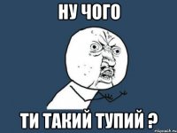 ну чого ти такий тупий ?