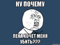 ну почему Лена хочет меня убить???