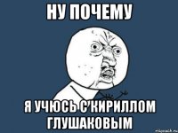 Ну почему Я учюсь с Кириллом Глушаковым