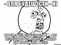 - Оля будеш їсти - Ні нагріла я їсти сіла біля Олі і їм.. і тут несподівано Оля говорить. -Ладно дай трошки поїм в тебе