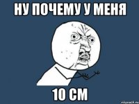 НУ ПОЧЕМУ У МЕНЯ 10 СМ