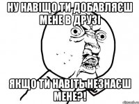 Ну навіщо ти добавляєш мене в друзі Якщо ти навіть незнаєш мене?!