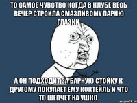 то самое чувство когда в клубе весь вечер строила смазливому парню глазки. а он подходит за барную стойку к другому покупает ему коктейль и что то шепчет на ушко.