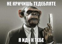 не кричишь ТЕДЕБЛЯТЕ я иду к тебе