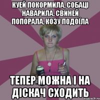 куей покормила, собаці наварила, свиней попорала, козу подоїла тепер можна і на діскач сходить