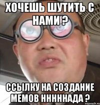 Хочешь шутить с нами ? Ссылку на создание мемов нннннада ?