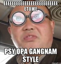 eeeeeeeeeeeeeeeeeeeeeeeeee етоже PSY OPA GANGNAM STYLE