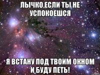 Лычко,если ты не успокоешся я встану под твоим окном и буду петь!