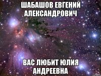 ШАБАШОВ ЕВГЕНИЙ АЛЕКСАНДРОВИЧ ВАС ЛЮБИТ ЮЛИЯ АНДРЕЕВНА