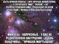 Быть Ириной Плюсы: + Ира, Ирочка, Ирина, Арина. + С греческого "Мир", "Покой". + Не распространенное имя. + Подходит ко всем отчествам. + Ирины очень добрые в душе. Минусы: - Капризные. - У вас не редко плохое настроение. - Очень обидчивы. - "Иришка-мартышка!".