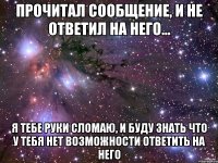 Прочитал сообщение, и не ответил на него... Я тебе руки сломаю, и буду знать что у тебя нет возможности ответить на него