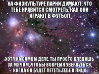 на физкультуре парни думают, что тебе нравится смотреть, как они играют в футбол хотя на самом деле, ты просто следишь за мячом, чтобы вовремя увернуться, когда он будет лететь тебе в лицо