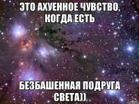 это ахуенное чувство, когда есть безбашенная подруга Света))