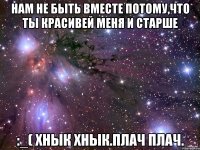 нам не быть вместе потому,что ты красивей меня и старше :_( хнык хнык.плач плач.