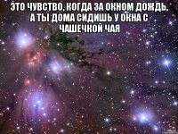 Это чувство, когда за окном дождь, а ты дома сидишь у окна с чашечкой чая 