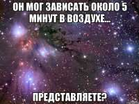 он мог зависать около 5 минут в воздухе... Представляете?