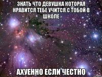 знать что девушка которая нравится тебе учится с тобой в школе ахуенно если честно