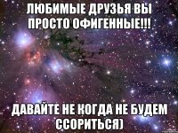 Любимые друзья вы просто офигенные!!! Давайте не когда не будем ссориться)