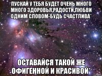 Пускай у тебя будет очень много много здоровья,радости,любви одним словом-будь счастлива* Оставайся такой же офигенной и красивой*