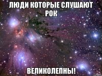 люди которые слушают рок ВЕЛИКОЛЕПНЫ!