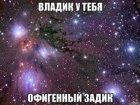 Владик у тебя офигенный задик