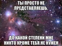 ты просто не представляешь, до какой степени мне никто кроме тебя не нужен