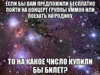 если бы вам предложили бесплатно пойти на концерт группы Уммон или поехать на родину то на какое число купили бы билет?