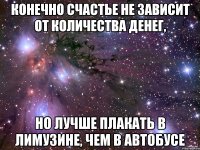 конечно счастье не зависит от количества денег, но лучше плакать в лимузине, чем в автобусе