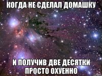 когда не сделал домашку и получив две десятки просто охуенно