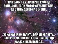 как валит 2.2.. наверно расход большой.. если мотор стуканет бля.. де взять денег на бензин... эска наверно валит... бля денег нету... наверно масло жрет она.. васю буду наказывать всегда...