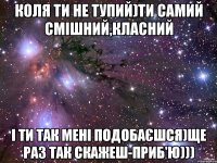 Коля ти не тупий)Ти самий смішний,класний і ти так мені подобаєшся)Ще раз так скажеш-приб'ю)))