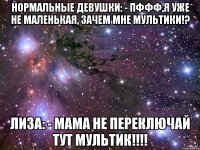 Нормальные девушки: - Пффф,я уже не маленькая, зачем мне мультики!? Лиза: - Мама не переключай тут мультик!!!!