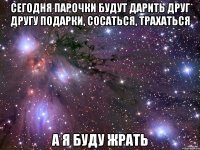 Сегодня парочки будут дарить друг другу подарки, сосаться, трахаться А я буду жрать