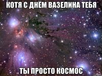 Котя с днём Вазелина тебя . ты просто космос