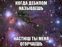 когда дебилом называешь Настюш ты меня огорчаешь