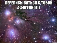 Переписываться с тобой афигенно))) 