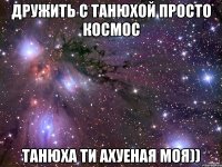 Дружить с Танюхой просто космос Танюха ти Ахуеная моя))