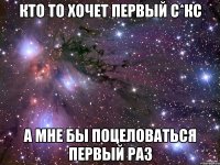 кто то хочет первый с*кс а мне бы поцеловаться первый раз