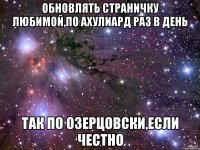 обновлять страничку любимой,по ахулиард раз в день так по Озерцовски,если честно