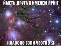 Иметь друга с именем Ярик Классно,если честно :3