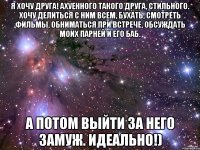 Я хочу друга! Ахуенного такого друга, стильного. Хочу делиться с ним всем, бухать, смотреть фильмы, обниматься при встрече, обсуждать моих парней и его баб. А потом выйти за него замуж. Идеально!)