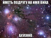 Иметь подругу на имя Вика Ахуенно