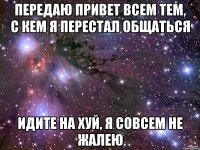 передаю привет всем тем, с кем я перестал общаться идите на хуй, я совсем не жалею