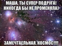 Маша, ты супер подруга! Никогда бы не променяла) Замечтаельная, космос!!!!