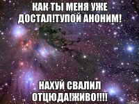 Как ты меня уже достал!Тупой аноним! Нахуй свалил отцюда!ЖИВО!!!!